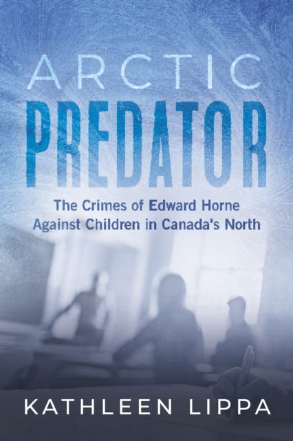 Arctic Predator: The Crimes of Edward Horne Against Children in Canada's North - Kathleen Lippa - Books - The Dundurn Group - 9781459754805 - April 17, 2025