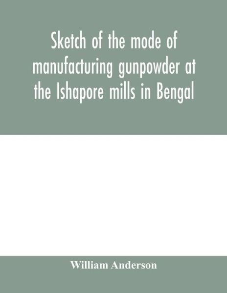 Cover for William Anderson · Sketch of the mode of manufacturing gunpowder at the Ishapore mills in Bengal. With a record of the experiments carried on to ascertain the value of charge, windage, vent and weight, etc. in mortars and muskets; also reports of the various proofs of powde (Paperback Book) (2020)