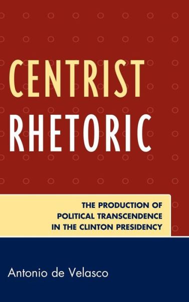 Cover for Antonio De Velasco · Centrist Rhetoric: The Production of Political Transcendence in the Clinton Presidency - Lexington Studies in Political Communication (Hardcover Book) (2010)