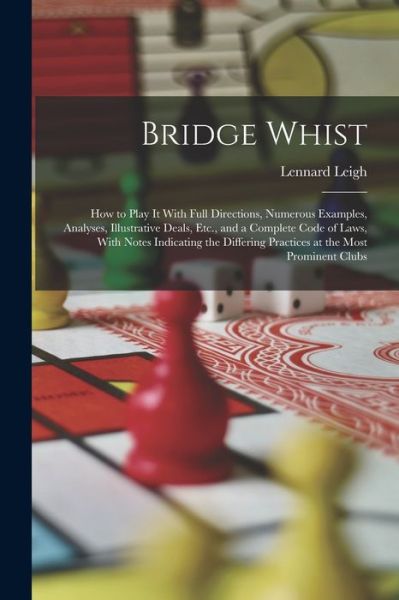 Cover for Lennard Leigh · Bridge Whist; How to Play It with Full Directions, Numerous Examples, Analyses, Illustrative Deals, etc. , and a Complete Code of Laws, with Notes Indicating the Differing Practices at the Most Prominent Clubs (Book) (2022)