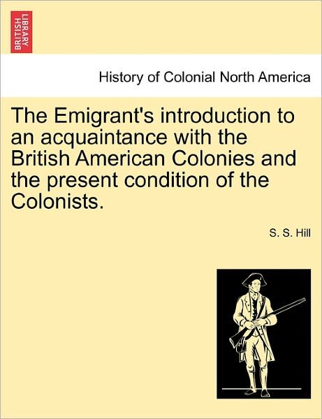 Cover for S S Hill · The Emigrant's Introduction to an Acquaintance with the British American Colonies and the Present Condition of the Colonists. (Paperback Book) (2011)