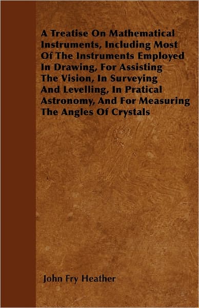 Cover for John Fry Heather · A Treatise on Mathematical Instruments, Including Most of the Instruments Employed in Drawing, for Assisting the Vision, in Surveying and Levelling, in (Paperback Book) (2010)