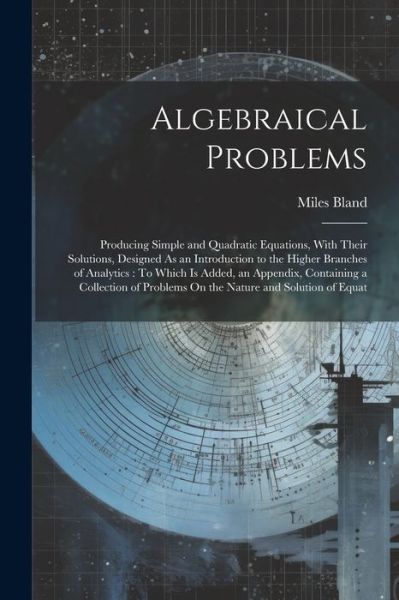 Cover for Miles Bland · Algebraical Problems : Producing Simple and Quadratic Equations, with Their Solutions, Designed As an Introduction to the Higher Branches of Analytics (Book) (2023)