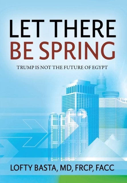 Cover for Lofty Basta MD FRCP FACC · Let There Be Spring: Trump is Not the Future of Egypt (Hardcover Book) (2016)