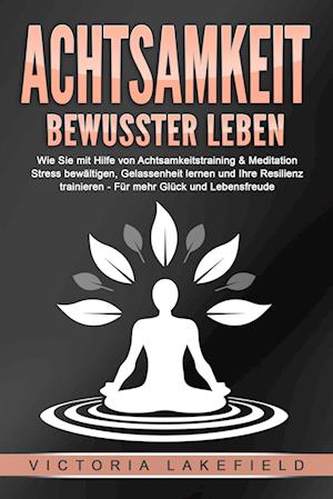 Cover for Victoria Lakefield · ACHTSAMKEIT - Bewusster leben: Wie Sie mit Hilfe von Achtsamkeitstraining &amp; Meditation Stress bewältigen, Gelassenheit lernen und Ihre Resilienz trainieren – Für mehr Glück &amp; Lebensfreude (Buch) (2024)