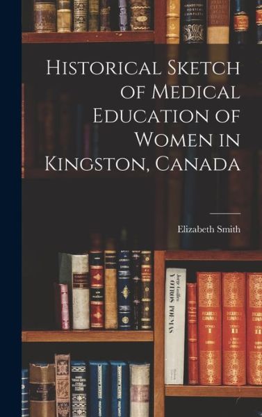 Cover for Elizabeth 1859-1949 Smith · Historical Sketch of Medical Education of Women in Kingston, Canada [microform] (Hardcover Book) (2021)