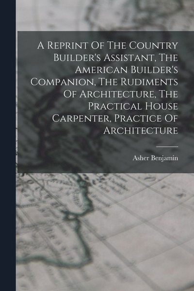 Cover for Asher Benjamin · Reprint of the Country Builder's Assistant, the American Builder's Companion, the Rudiments of Architecture, the Practical House Carpenter, Practice of Architecture (Book) (2022)