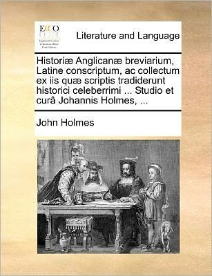 Cover for John Holmes · Historiæ Anglicanæ Breviarium, Latine Conscriptum, Ac Collectum Ex Iis Quæ Scriptis Tradiderunt Historici Celeberrimi ... Studio et Curâ Johannis Holmes, ... (Paperback Book) [Latin edition] (2010)