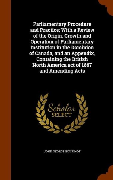 Cover for John George Bourinot · Parliamentary Procedure and Practice; With a Review of the Origin, Growth and Operation of Parliamentary Institution in the Dominion of Canada, and an Appendix, Containing the British North America Act of 1867 and Amending Acts (Hardcover Book) (2015)