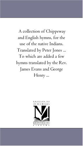 Cover for Michigan Historical Reprint Series · A Collection of Chippeway and English Hymns, for the Use of the Native Indians. Translated by Peter Jones ... to Which Are Added a Few Hymns Translated by the Rev. James Evans and George Henry ... (Paperback Book) (2006)
