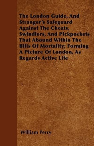 The London Guide, And Stranger's Safeguard Against The Cheats, Swindlers, And Pickpockets That Abound Within The Bills Of Mortality; Forming A Picture Of London, As Regards Active Life - William Perry - Books - Read Books - 9781446023808 - June 30, 2010