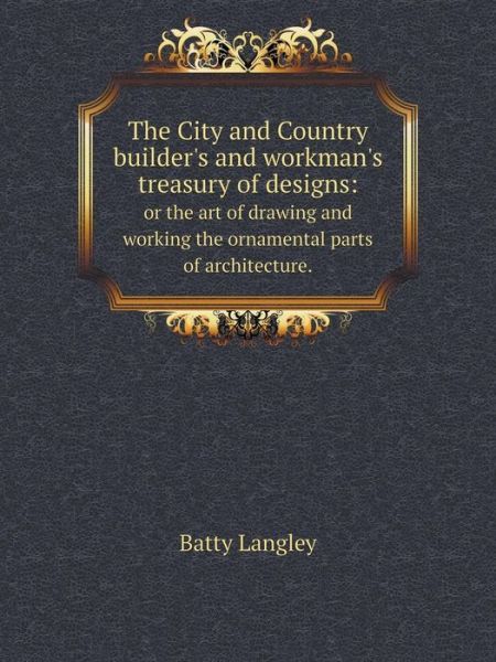 Cover for Batty Langley · The City and Country Builder's and Workman's Treasury of Designs: or the Art of Drawing and Working the Ornamental Parts of Architecture. (Paperback Book) (2015)