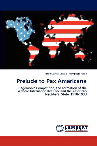 Cover for Jorge Daniel Codas Thompson Pérez · Prelude to Pax Americana: Hegemonic Competition, the Formation of the Welfare-internationalist Bloc and the American Neoliberal State, 1918-1938 (Paperback Book) (2012)