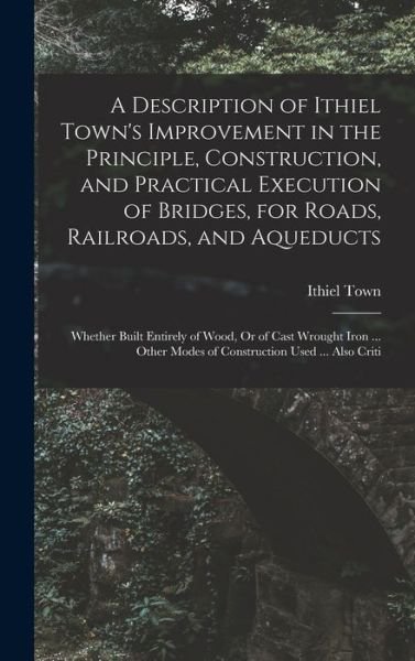Cover for Ithiel Town · Description of Ithiel Town's Improvement in the Principle, Construction, and Practical Execution of Bridges, for Roads, Railroads, and Aqueducts (Bog) (2022)