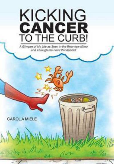 Cover for Carol a Miele · Kicking Cancer to the Curb!: a Glimpse of My Life As Seen in the Rearview Mirror and Through the Front Windshield! (Inbunden Bok) (2015)