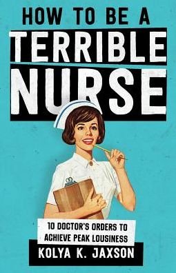 Cover for Jaxson, Kolya K, MD · How To Be A Terrible Nurse: 10 Doctor's Orders To Achieve Peak Lousiness (Paperback Book) (2018)