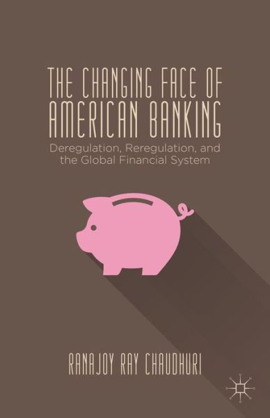 Cover for Ranajoy Ray Chaudhuri · The Changing Face of American Banking: Deregulation, Reregulation, and the Global Financial System (Hardcover Book) (2014)