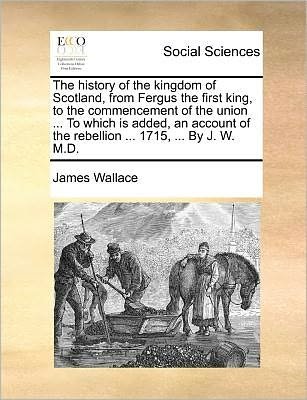 Cover for James Wallace · The History of the Kingdom of Scotland, from Fergus the First King, to the Commencement of the Union ... to Which is Added, an Account of the Rebellion .. (Taschenbuch) (2010)