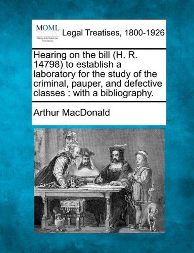Hearing on the Bill (H. R. 14798) to Establish a Laboratory for the Study of the Criminal, Pauper, and Defective Classes: with a Bibliography. - Arthur Macdonald - Books - Gale, Making of Modern Law - 9781240113811 - December 1, 2010