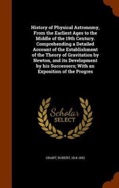 Cover for Robert Grant · History of Physical Astronomy, from the Earliest Ages to the Middle of the 19th Century. Comprehending a Detailed Account of the Establishment of the Theory of Gravitation by Newton, and Its Development by His Successors; With an Exposition of the Progres (Gebundenes Buch) (2015)