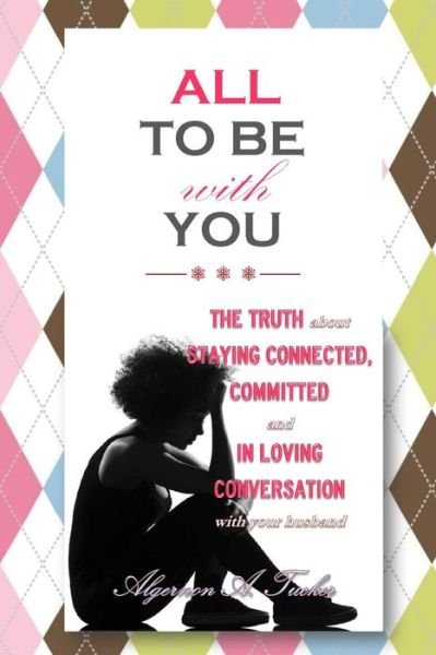 Cover for Algernon a Tucker · All to Be with You: the Truth About Staying Connected, Committed and in Loving Conversation with Your Husband (Pocketbok) (2014)