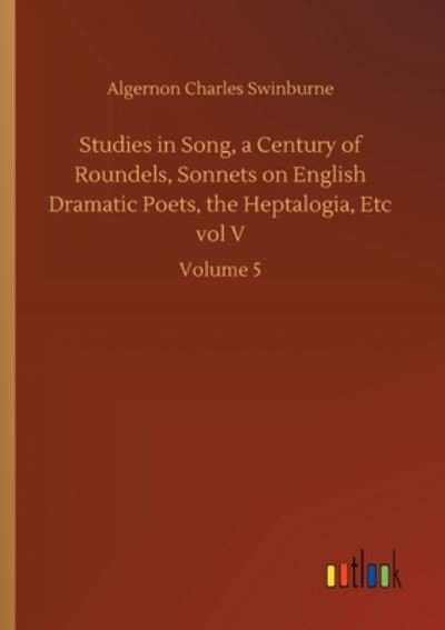 Cover for Algernon Charles Swinburne · Studies in Song, a Century of Roundels, Sonnets on English Dramatic Poets, the Heptalogia, Etc vol V: Volume 5 (Taschenbuch) (2020)