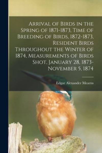 Cover for Edgar Alexander 1856-1916 Mearns · Arrival of Birds in the Spring of 1871-1873, Time of Breeding of Birds, 1872-1873, Resident Birds Throughout the Winter of 1874, Measurements of Birds Shot, January 28, 1873-November 5, 1874 (Pocketbok) (2021)