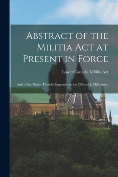 Cover for Lower Canada Militia Act · Abstract of the Militia Act at Present in Force; and of the Duties Thereby Imposed on the Officers &amp; Militiamen [microform] (Paperback Book) (2021)