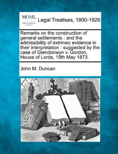 Cover for John M. Duncan · Remarks on the Construction of General Settlements: and the Admissibility of Extrinsic Evidence in Their Interpretation : Suggested by the Case of Glendonwyn V. Gordon, House of Lords, 19th May 1873. (Paperback Book) (2010)