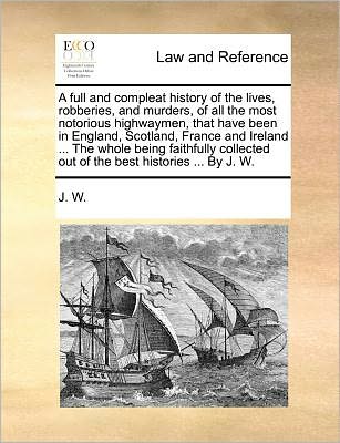 Cover for J. W. · A Full and Compleat History of the Lives, Robberies, and Murders, of All the Most Notorious Highwaymen, That Have Been in England, Scotland, France ... out of the Best Histories ... by J. W. (Paperback Book) (2010)