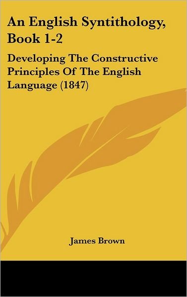 Cover for James Brown · An English Syntithology, Book 1-2: Developing the Constructive Principles of the English Language (1847) (Hardcover Book) (2008)