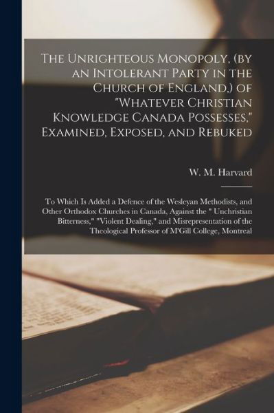 The Unrighteous Monopoly, (by an Intolerant Party in the Church of England, ) of whatever Christian Knowledge Canada Possesses, Examined, Exposed, and Rebuked [microform]: to Which is Added a Defence of the Wesleyan Methodists, and Other Orthodox... - W M (William Martin) 1790 Harvard - Books - Legare Street Press - 9781014926814 - September 10, 2021