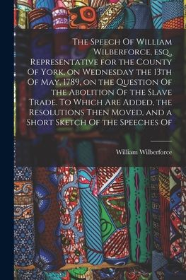 Speech of William Wilberforce, Esq. , Representative for the County of York, on Wednesday the 13th of May, 1789, on the Question of the Abolition of the Slave Trade. to Which Are Added, the Resolutions Then Moved, and a Short Sketch of the Speeches Of - William Wilberforce - Boeken - Creative Media Partners, LLC - 9781016360814 - 27 oktober 2022