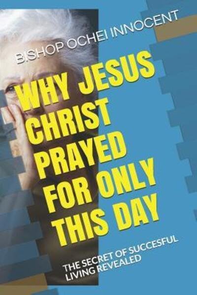 Cover for Bishop Ochei Innocent · Why Jesus Christ Prayed for Only This Day : the Secret of Succesful Living Revealed (Paperback Book) (2019)