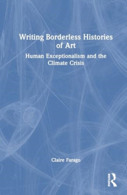 Cover for Claire Farago · Writing Borderless Histories of Art: Human Exceptionalism and the Climate Crisis (Hardcover Book) (2025)