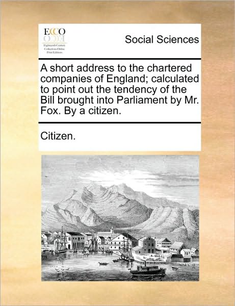 Cover for Citizen. · A Short Address to the Chartered Companies of England; Calculated to Point out the Tendency of the Bill Brought into Parliament by Mr. Fox. by a Citizen. (Pocketbok) (2010)