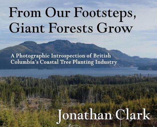 Cover for Jonathan Clark · From Our Footsteps, Giant Forests Grow: A Photographic Introspection of British Columbia's Coastal Tree Planting Industry (Inbunden Bok) (2019)