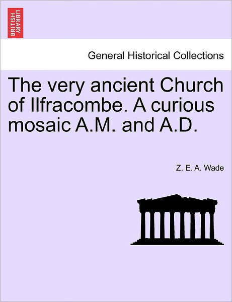 The Very Ancient Church of Ilfracombe. a Curious Mosaic A.m. and A.d. - Z E a Wade - Livros - British Library, Historical Print Editio - 9781241598815 - 1 de abril de 2011