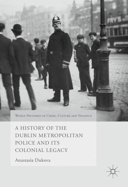 Cover for Anastasia Dukova · A History of the Dublin Metropolitan Police and its Colonial Legacy - World Histories of Crime, Culture and Violence (Hardcover Book) [1st ed. 2016 edition] (2016)