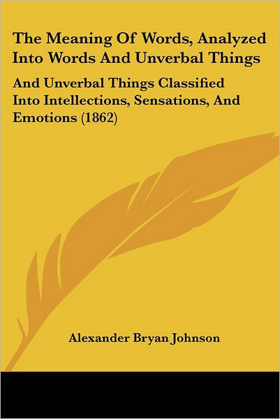 The Meaning of Words, Analyzed into Words and Unverbal Things: and Unverbal Things Classified into Intellections, Sensations, and Emotions (1862) - Alexander Bryan Johnson - Books - Kessinger Publishing - 9781437301816 - November 26, 2008