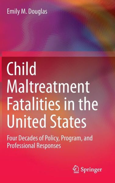 Emily M. Douglas · Child Maltreatment Fatalities in the United States: Four Decades of Policy, Program, and Professional Responses (Hardcover Book) [1st ed. 2017 edition] (2016)