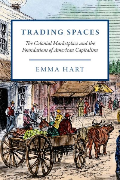 Cover for Emma Hart · Trading Spaces: The Colonial Marketplace and the Foundations of American Capitalism - American Beginnings, 1500-1900 (Gebundenes Buch) (2019)