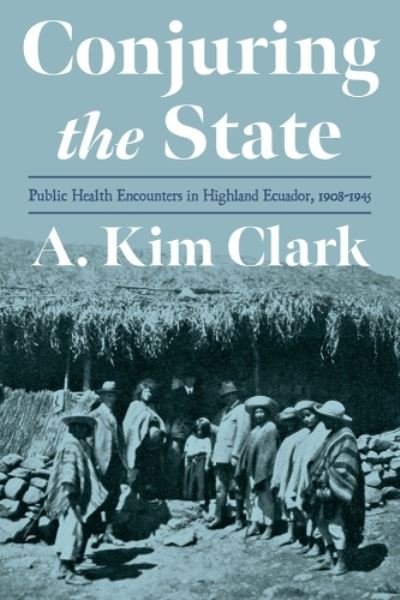 Cover for A. Kim Clark · Conjuring the State: Public Health Encounters in Highland Ecuador, 1910-1945 - Pitt Latin American Series (Hardcover Book) (2023)