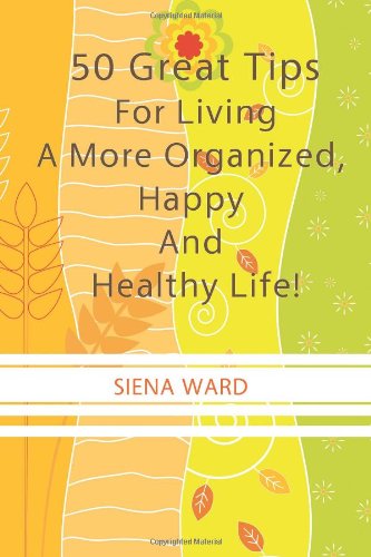 Cover for Siena Ward · 50 Great Tips for Living a More Organized, Happy and Healthy Life!: How to Reduce Stress, Get Organized, Be Fit, Travel Well and Other Tips for Living Life to the Fullest (Paperback Book) (2010)