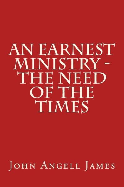 An Earnest Ministry - the Need of the Times - John Angell James - Books - Createspace - 9781517074821 - August 27, 2015