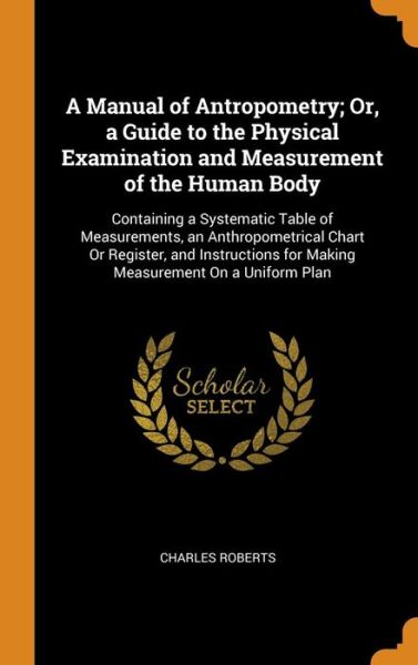 Cover for Charles Roberts · A Manual of Antropometry; Or, a Guide to the Physical Examination and Measurement of the Human Body Containing a Systematic Table of Measurements, an ... for Making Measurement On a Uniform Plan (Hardcover Book) (2018)