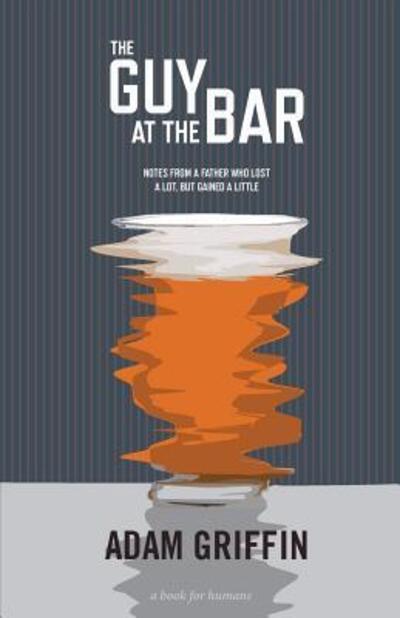 The Guy at the Bar: Notes from a Father Who Lost a Lot, but Gained a Little. - Adam Griffin - Books - Better Than Yesterday Publishing - 9780692403822 - March 28, 2015