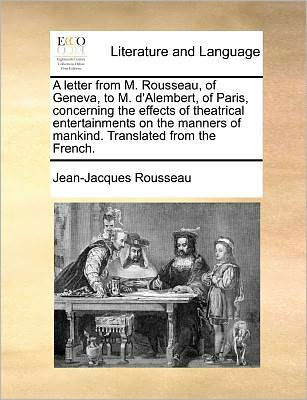 A Letter from M. Rousseau, of Geneva, to M. D'alembert, of Paris, Concerning the Effects of Theatrical Entertainments on the Manners of Mankind. Translated from the French. - Jean-jacques Rousseau - Książki - Gale ECCO, Print Editions - 9781140691822 - 27 maja 2010