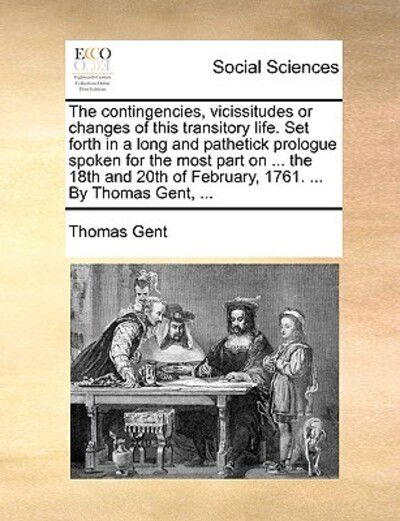 Cover for Thomas Gent · The Contingencies, Vicissitudes or Changes of This Transitory Life. Set Forth in a Long and Pathetick Prologue Spoken for the Most Part on ... the 18th an (Paperback Book) (2010)