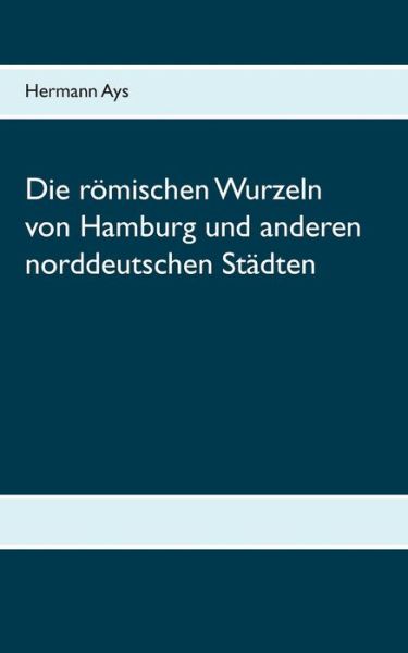 Cover for Hermann Ays · Die roemischen Wurzeln von Hamburg und anderen norddeutschen Stadten (Paperback Book) (2020)